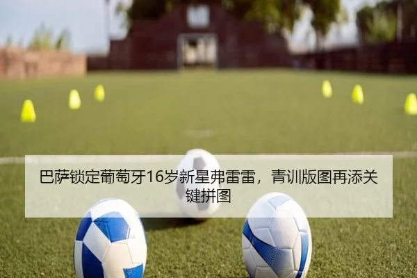巴萨锁定葡萄牙16岁新星弗雷雷，青训版图再添关键拼图